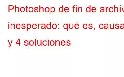 Photoshop de fin de archivo inesperado: qué es, causas y 4 soluciones