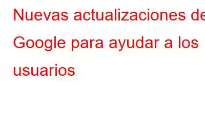 Nuevas actualizaciones de Google para ayudar a los usuarios