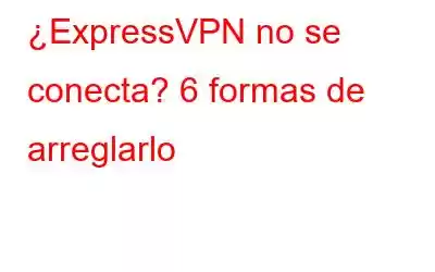 ¿ExpressVPN no se conecta? 6 formas de arreglarlo