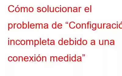 Cómo solucionar el problema de “Configuración incompleta debido a una conexión medida”