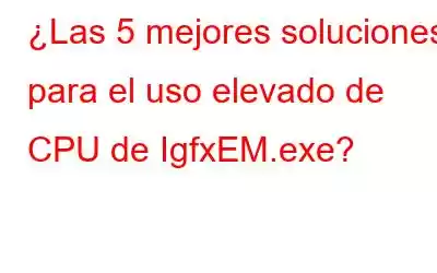 ¿Las 5 mejores soluciones para el uso elevado de CPU de IgfxEM.exe?