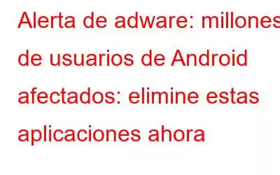 Alerta de adware: millones de usuarios de Android afectados: elimine estas aplicaciones ahora