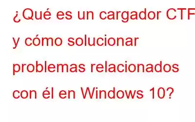 ¿Qué es un cargador CTF y cómo solucionar problemas relacionados con él en Windows 10?