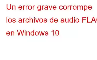 Un error grave corrompe los archivos de audio FLAC en Windows 10