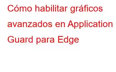 Cómo habilitar gráficos avanzados en Application Guard para Edge