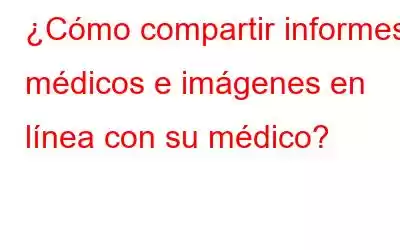 ¿Cómo compartir informes médicos e imágenes en línea con su médico?