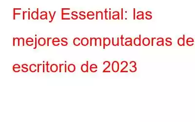 Friday Essential: las mejores computadoras de escritorio de 2023