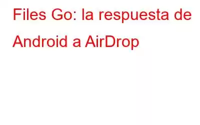 Files Go: la respuesta de Android a AirDrop