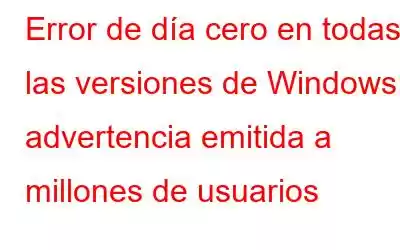 Error de día cero en todas las versiones de Windows: advertencia emitida a millones de usuarios