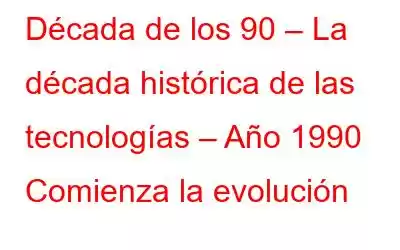 Década de los 90 – La década histórica de las tecnologías – Año 1990 Comienza la evolución