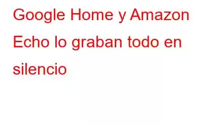 Google Home y Amazon Echo lo graban todo en silencio