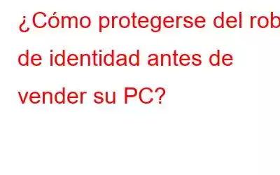 ¿Cómo protegerse del robo de identidad antes de vender su PC?