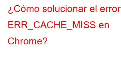 ¿Cómo solucionar el error ERR_CACHE_MISS en Chrome?