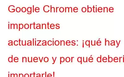 Google Chrome obtiene importantes actualizaciones: ¡qué hay de nuevo y por qué debería importarle!