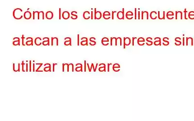 Cómo los ciberdelincuentes atacan a las empresas sin utilizar malware