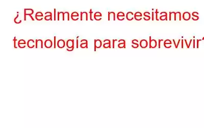 ¿Realmente necesitamos tecnología para sobrevivir?