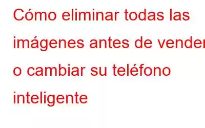 Cómo eliminar todas las imágenes antes de vender o cambiar su teléfono inteligente