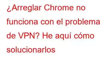 ¿Arreglar Chrome no funciona con el problema de VPN? He aquí cómo solucionarlos