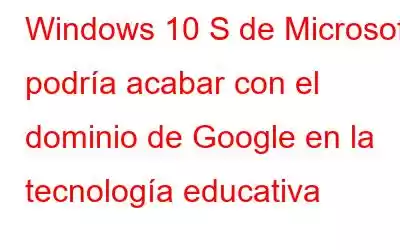 Windows 10 S de Microsoft podría acabar con el dominio de Google en la tecnología educativa