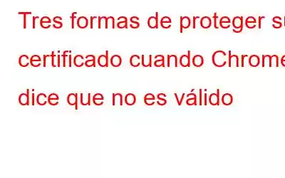 Tres formas de proteger su certificado cuando Chrome dice que no es válido