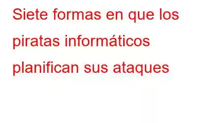 Siete formas en que los piratas informáticos planifican sus ataques