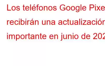 Los teléfonos Google Pixel recibirán una actualización importante en junio de 2021