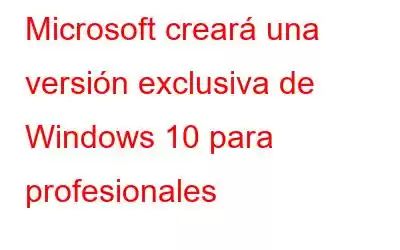 Microsoft creará una versión exclusiva de Windows 10 para profesionales