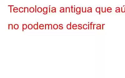 Tecnología antigua que aún no podemos descifrar