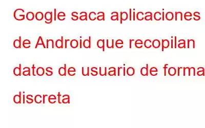 Google saca aplicaciones de Android que recopilan datos de usuario de forma discreta