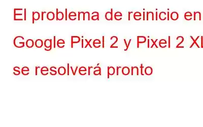 El problema de reinicio en Google Pixel 2 y Pixel 2 XL se resolverá pronto