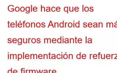 Google hace que los teléfonos Android sean más seguros mediante la implementación de refuerzo de firmware