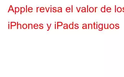 Apple revisa el valor de los iPhones y iPads antiguos