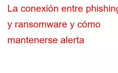 La conexión entre phishing y ransomware y cómo mantenerse alerta