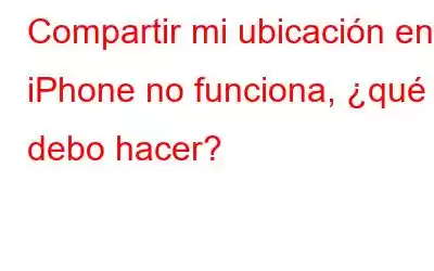 Compartir mi ubicación en iPhone no funciona, ¿qué debo hacer?