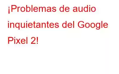 ¡Problemas de audio inquietantes del Google Pixel 2!