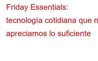 Friday Essentials: tecnología cotidiana que no apreciamos lo suficiente