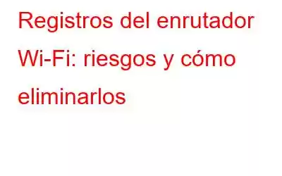 Registros del enrutador Wi-Fi: riesgos y cómo eliminarlos