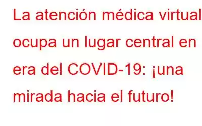 La atención médica virtual ocupa un lugar central en la era del COVID-19: ¡una mirada hacia el futuro!