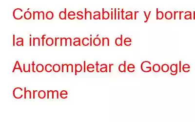 Cómo deshabilitar y borrar la información de Autocompletar de Google Chrome