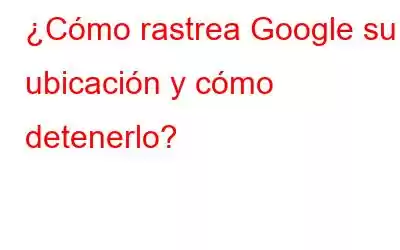 ¿Cómo rastrea Google su ubicación y cómo detenerlo?