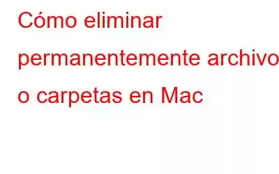 Cómo eliminar permanentemente archivos o carpetas en Mac