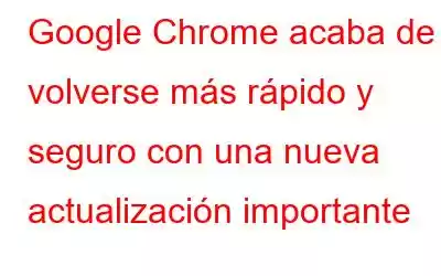 Google Chrome acaba de volverse más rápido y seguro con una nueva actualización importante