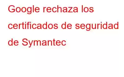 Google rechaza los certificados de seguridad de Symantec