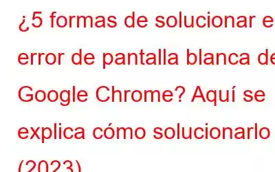 ¿5 formas de solucionar el error de pantalla blanca de Google Chrome? Aquí se explica cómo solucionarlo (2023)