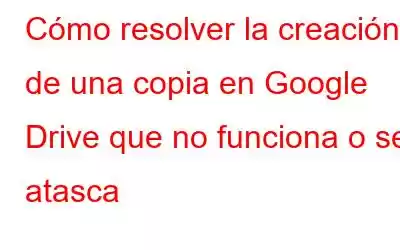 Cómo resolver la creación de una copia en Google Drive que no funciona o se atasca