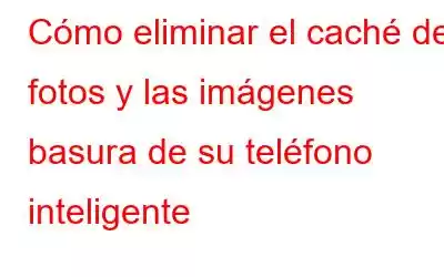 Cómo eliminar el caché de fotos y las imágenes basura de su teléfono inteligente