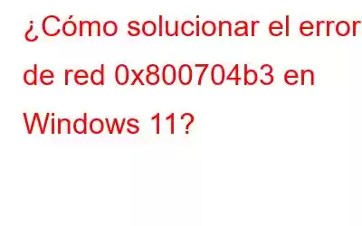 ¿Cómo solucionar el error de red 0x800704b3 en Windows 11?