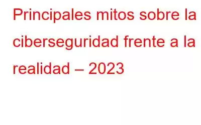 Principales mitos sobre la ciberseguridad frente a la realidad – 2023