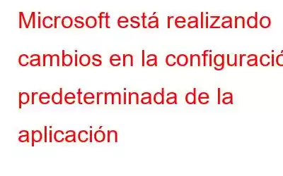 Microsoft está realizando cambios en la configuración predeterminada de la aplicación