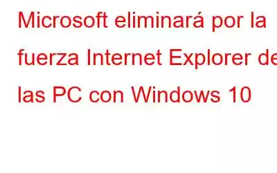 Microsoft eliminará por la fuerza Internet Explorer de las PC con Windows 10